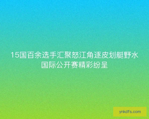 15国百余选手汇聚怒江角逐皮划艇野水国际公开赛精彩纷呈