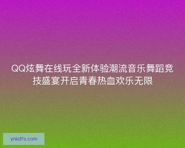 QQ炫舞在线玩全新体验潮流音乐舞蹈竞技盛宴开启青春热血欢乐无限