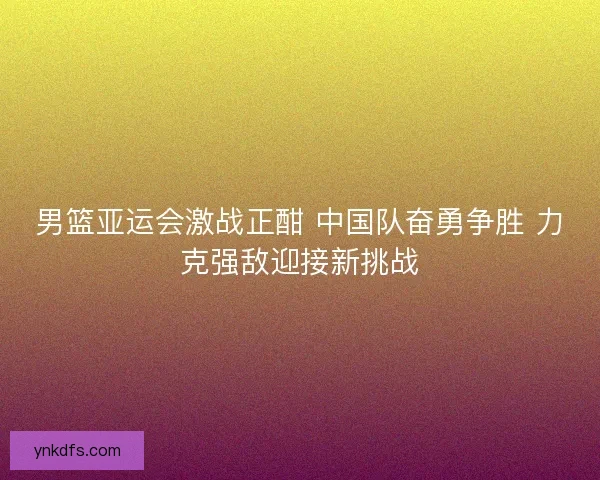 男篮亚运会激战正酣 中国队奋勇争胜 力克强敌迎接新挑战