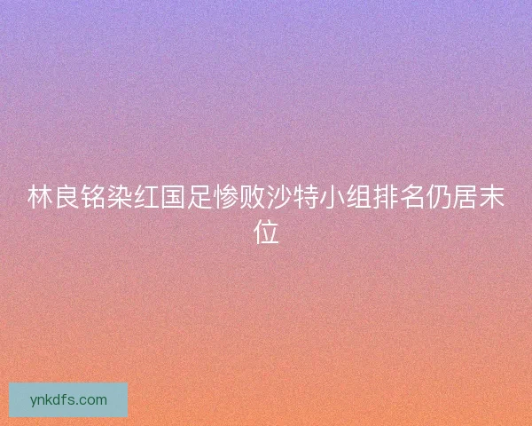 林良铭染红国足惨败沙特小组排名仍居末位