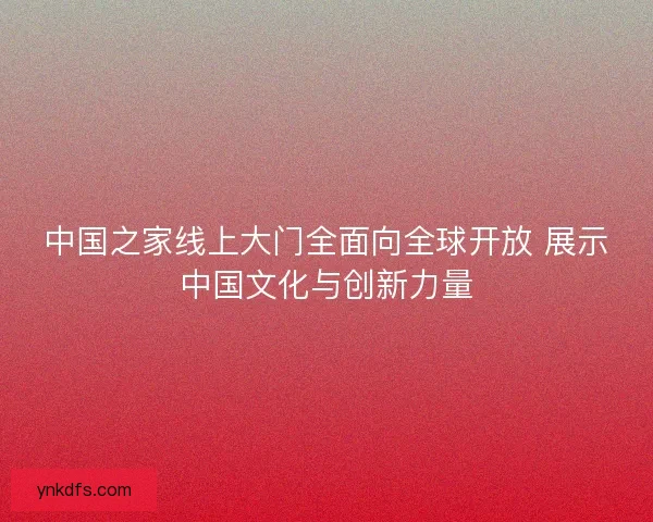 中国之家线上大门全面向全球开放 展示中国文化与创新力量