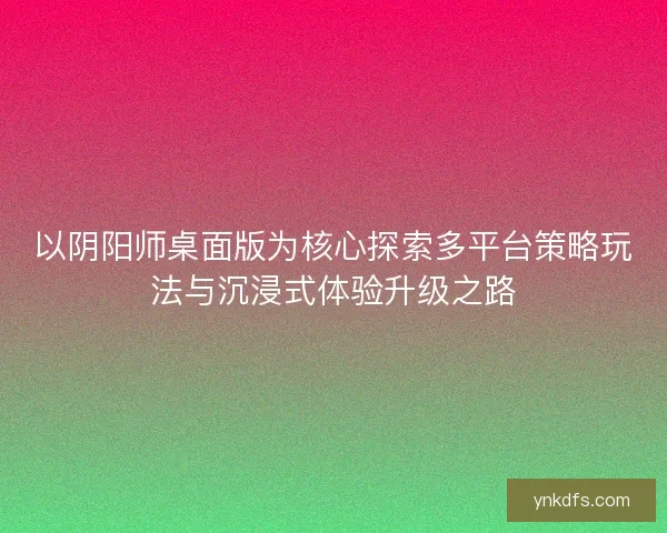 以阴阳师桌面版为核心探索多平台策略玩法与沉浸式体验升级之路