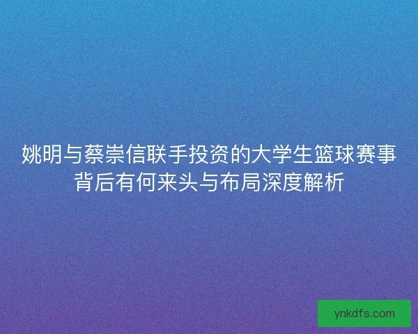 姚明与蔡崇信联手投资的大学生篮球赛事背后有何来头与布局深度解析